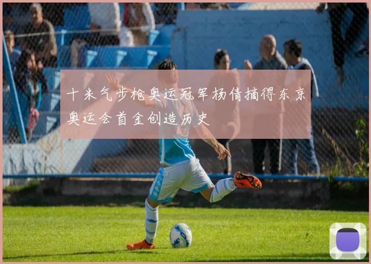 十米气步枪奥运冠军杨倩摘得东京奥运会首金创造历史