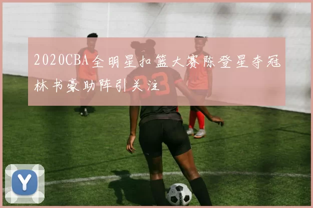2020CBA全明星扣篮大赛陈登星夺冠林书豪助阵引关注
