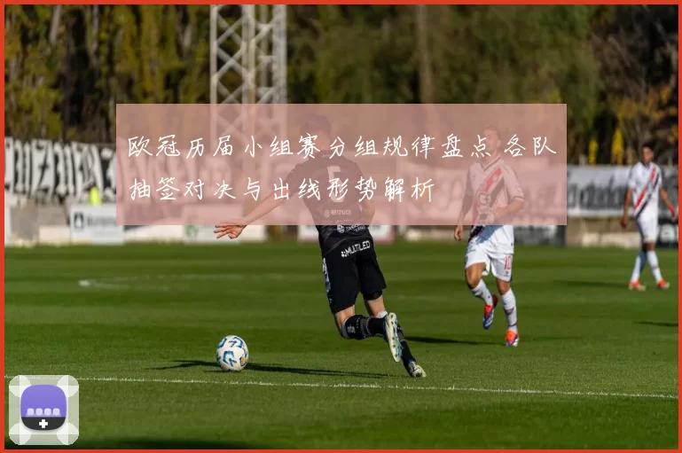 欧冠历届小组赛分组规律盘点 各队抽签对决与出线形势解析