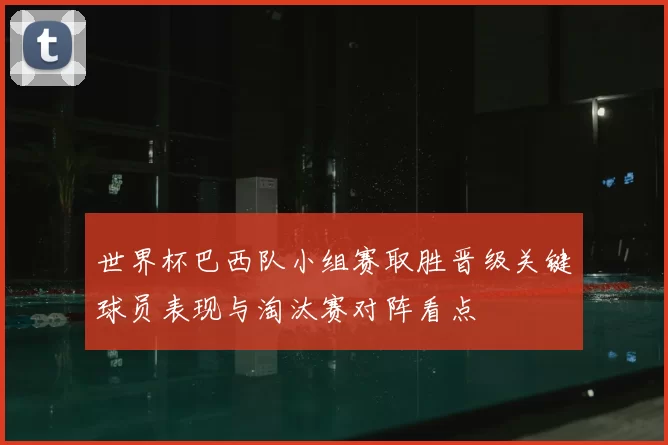 世界杯巴西队小组赛取胜晋级关键球员表现与淘汰赛对阵看点