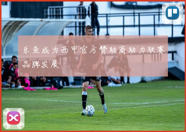 乐鱼成为西甲官方赞助商助力联赛品牌发展