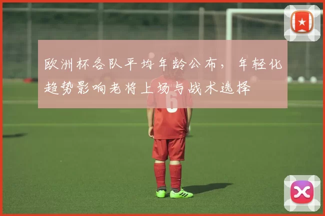 欧洲杯各队平均年龄公布,年轻化趋势影响老将上场与战术选择