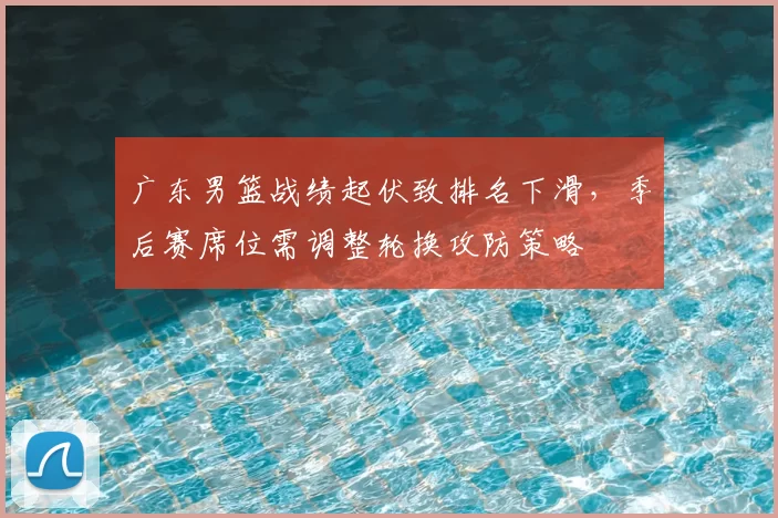 广东男篮战绩起伏致排名下滑,季后赛席位需调整轮换攻防策略