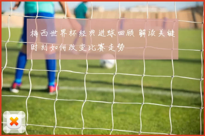 梅西世界杯经典进球回顾 解读关键时刻如何改变比赛走势