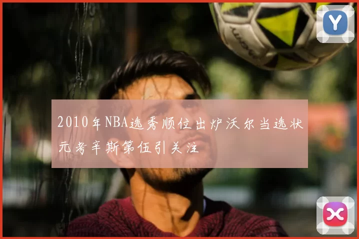 2010年NBA选秀顺位出炉沃尔当选状元考辛斯第伍引关注