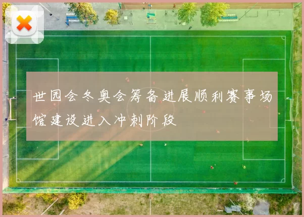 世园会冬奥会筹备进展顺利赛事场馆建设进入冲刺阶段