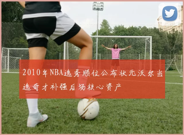 2010年NBA选秀顺位公布状元沃尔当选奇才补强后场核心资产