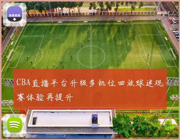 CBA直播平台升级多机位回放球迷观赛体验再提升