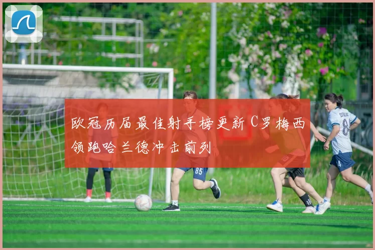 欧冠历届最佳射手榜更新 C罗梅西领跑哈兰德冲击前列