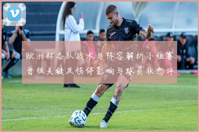 欧洲杯各队战术与阵容解析小组赛晋级关键及伤停影响与球员状态评估