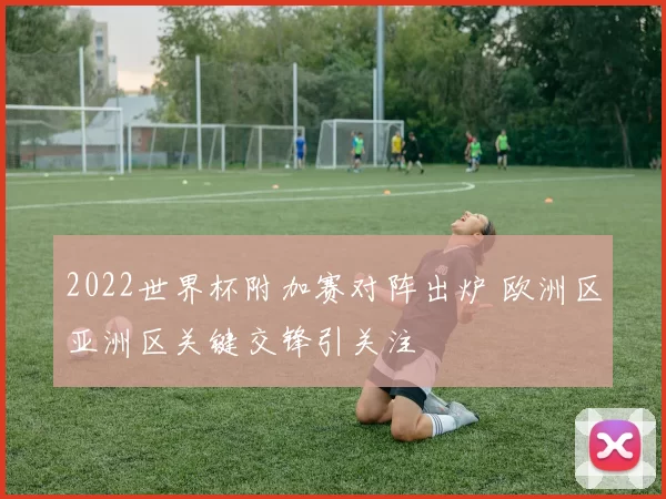 2022世界杯附加赛对阵出炉 欧洲区亚洲区关键交锋引关注