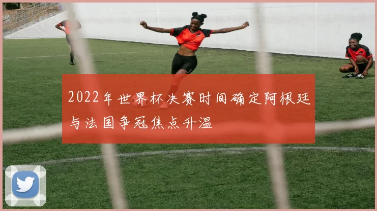 2022年世界杯决赛时间确定阿根廷与法国争冠焦点升温