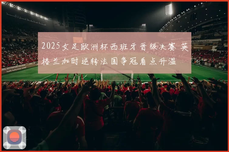 2025女足欧洲杯西班牙晋级决赛 英格兰加时逆转法国争冠看点升温