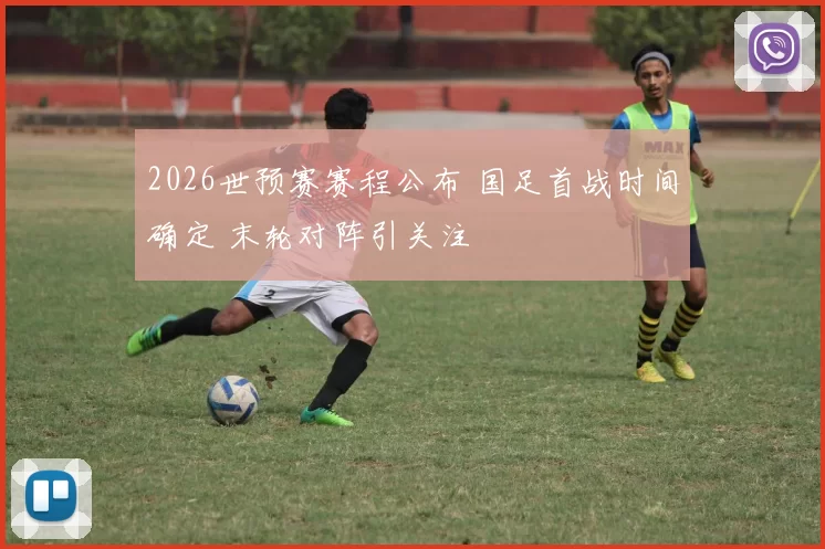 2026世预赛赛程公布 国足首战时间确定 末轮对阵引关注