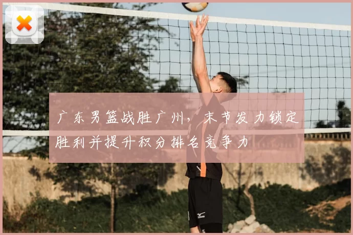 广东男篮战胜广州，末节发力锁定胜利并提升积分排名竞争力