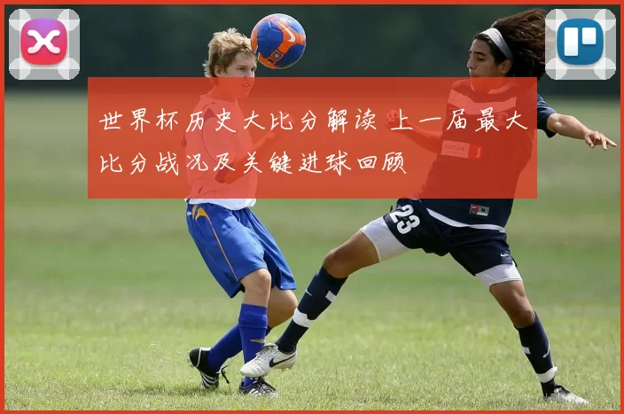 世界杯历史大比分解读 上一届最大比分战况及关键进球回顾