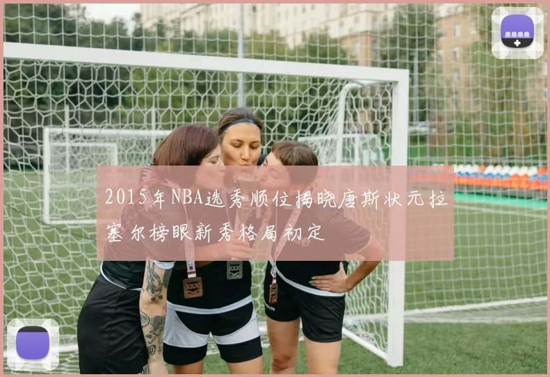 2015年NBA选秀顺位揭晓唐斯状元拉塞尔榜眼新秀格局初定