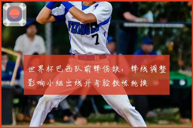 世界杯巴西队前锋伤缺,锋线调整影响小组出线并考验教练轮换