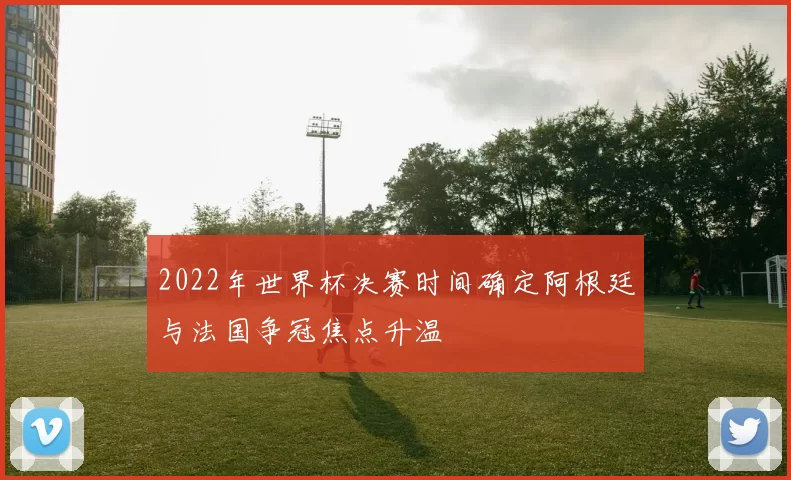 2022年世界杯决赛时间确定阿根廷与法国争冠焦点升温
